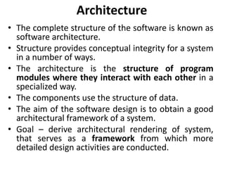 Architecture
• The complete structure of the software is known as
software architecture.
• Structure provides conceptual integrity for a system
in a number of ways.
• The architecture is the structure of program
modules where they interact with each other in a
specialized way.
• The components use the structure of data.
• The aim of the software design is to obtain a good
architectural framework of a system.
• Goal – derive architectural rendering of system,
that serves as a framework from which more
detailed design activities are conducted.
 