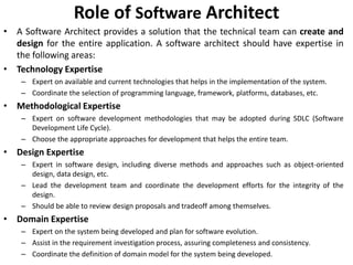 Role of Software Architect
• A Software Architect provides a solution that the technical team can create and
design for the entire application. A software architect should have expertise in
the following areas:
• Technology Expertise
– Expert on available and current technologies that helps in the implementation of the system.
– Coordinate the selection of programming language, framework, platforms, databases, etc.
• Methodological Expertise
– Expert on software development methodologies that may be adopted during SDLC (Software
Development Life Cycle).
– Choose the appropriate approaches for development that helps the entire team.
• Design Expertise
– Expert in software design, including diverse methods and approaches such as object-oriented
design, data design, etc.
– Lead the development team and coordinate the development efforts for the integrity of the
design.
– Should be able to review design proposals and tradeoff among themselves.
• Domain Expertise
– Expert on the system being developed and plan for software evolution.
– Assist in the requirement investigation process, assuring completeness and consistency.
– Coordinate the definition of domain model for the system being developed.
 