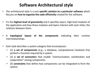 Software Architectural style
• The architectural style is a very specific solution to a particular software which
focuses on how to organize the code efficiently created for the software.
• It’s the highest level of granularity and it specifies layers, high-level modules of
the application and how those modules and layers interact with each other, the
relations between them.
• A topological layout of the components indicating their runtime
interrelationships.
• Each style describes a system category that encompasses:
• (1) a set of components (e.g., a database, computational modules) that
perform a function required by a system
• (2) a set of connectors that enable “communication, coordination and
cooperation” among components
• (3) constraints that define how components can be integrated to form the
system,
 