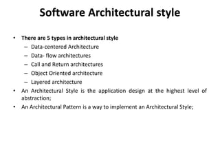 Software Architectural style
• There are 5 types in architectural style
– Data-centered Architecture
– Data- flow architectures
– Call and Return architectures
– Object Oriented architecture
– Layered architecture
• An Architectural Style is the application design at the highest level of
abstraction;
• An Architectural Pattern is a way to implement an Architectural Style;
 