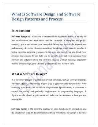 1
What is Software Design and Software
Design Patterns and Process
Introduction:
Software design will allow you to understand the necessities better, to satisfy the
user requirements and meet them superior. However, to complete any project
correctly, you must balance your accessible belongings against the expectations
and accuracy. So, when planning something, the design is the phase to simulate it
before investing authentic resources. In this step, you may decide and divide your
program into classes. It will help you to identify how well you recognize your
problem and judgment about the solutions. Indeed, without planning, apparently
without proper design, your ultimate goal seems to be a waste of time.
What is Software Design?
It is the entire process of defining an overall structure, such as software methods,
functions, objects, and interface of your code to get noteworthy functionality. After
collecting data from SRS (Software Requirement Specification), a document is
created for coding and gradually implemented in programming languages. It
figures out the client's requirements and indicates the solutions to how you can
accomplish.
Software design is the complete package of ease, functionality, instruction, and
the structure of code. In developmental software procedures, the design is the most
 