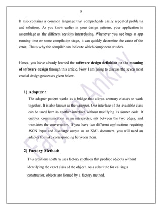 3
It also contains a common language that comprehends easily repeated problems
and solutions. As you know earlier in your design patterns, your application is
assemblage as the different sections interrelating. Whenever you see bugs at app
running time or some compilation stage, it can quickly determine the cause of the
error. That's why the compiler can indicate which component crushes.
Hence, you have already learned the software design definition or the meaning
of software design through this article. Now I am going to discuss the seven most
crucial design processes given below.
1) Adapter :
The adapter pattern works as a bridge that allows contrary classes to work
together. It is also known as the wrapper. One interface of the available class
can be used here as another interface without modifying its source code. It
enables communication as an interpreter, sits between the two edges, and
translates the conversation. If you have two different applications requiring
JSON input and discharge output as an XML document, you will need an
adapter to make corresponding between them.
2) Factory Method:
This creational pattern uses factory methods that produce objects without
identifying the exact class of the object. As a substitute for calling a
constructor, objects are formed by a factory method.
 
