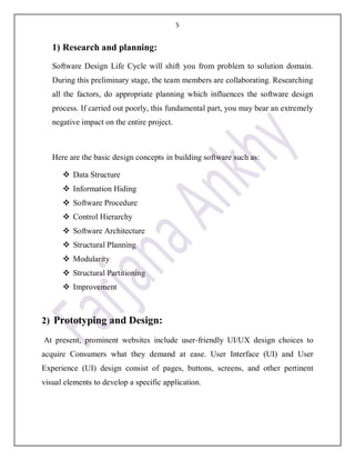 5
1) Research and planning:
Software Design Life Cycle will shift you from problem to solution domain.
During this preliminary stage, the team members are collaborating. Researching
all the factors, do appropriate planning which influences the software design
process. If carried out poorly, this fundamental part, you may bear an extremely
negative impact on the entire project.
Here are the basic design concepts in building software such as:
 Data Structure
 Information Hiding
 Software Procedure
 Control Hierarchy
 Software Architecture
 Structural Planning
 Modularity
 Structural Partitioning
 Improvement
2) Prototyping and Design:
At present, prominent websites include user-friendly UI/UX design choices to
acquire Consumers what they demand at ease. User Interface (UI) and User
Experience (UI) design consist of pages, buttons, screens, and other pertinent
visual elements to develop a specific application.
 