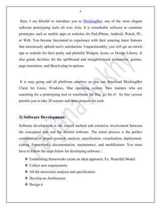 6
Here, I am blissful to introduce you to MockingBot, one of the most elegant
software prototyping tools all over Asia. It is remarkable software to construct
prototypes such as mobile apps or websites for Pad,iPhone, Android, Watch, PC,
or Web. You became fascinated to experience with their amazing latest features
that enormously uphold user's satisfaction. Unquestionably, you will get an enrich
app or website for their pretty and plentiful Widgets, Icons, or Design Library. It
also grants facilities for the spellbound and straightforward animations, gesture,
page transitions, and Sketch plug-in options.
It is easy going and all platforms adaptive so you can download MockingBot
Client for Linux, Windows, Mac operating system. New learners who are
searching for a prototyping tool or wireframe for free, go for it! Its free version
permits you to take 20 screens and three projects for each.
3) Software Development:
Software development is the overall method and extensive involvement between
the conceptual part and the desired software. The entire process is the perfect
combination of proper research, analysis, specification, visualization, deployment,
coding, Frameworks, documentation, maintenance, and modification. You must
have to follow the steps below for developing software :
 Establishing frameworks create an ideal approach. Ex. Waterfall Model.
 Collect user requirements
 All the necessities analysis and specification
 Develop an Architecture
 Design it
 