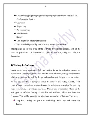 7
 Choose the appropriate programming language for the code construction.
 Configuration Control
 Operation
 Bug- fixing
 Re-engineering
 Modification
 Support
 Data migration whenever necessary
 To maintain high quality supervise and measure the quality.
These phases are the life cycle of the software development process. But for the
sake of persistence of improvement, you should re-cycling the life-cycle
frequently.
4) Testing the Software:
Under some basic strategies, Software testing is an investigation process or
execution of a set of programs. You need to know whether your application meets
all the requirements through the design and development that you expected before.
It's also praiseworthy to recognize either the software responding suitably of all
kinds of input or within an acceptable time. It's an iterative procedure for selecting
bugs, elimination, or creating a new one. Manual and Automation -these are the
two types of software Testing. It also has two methods, which are Static and
Dynamic. You will be happy to learn the three approaches of Testing. They are :
Grey Box Testing: We get it by combining Black Box and White Box
Testing.
 