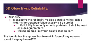 SD Objectives: Reliability.
● Reliability.
○ To measure the reliability we can define a metric called
mean-time-between-failures (MTBW). Be careful:
■ 1. Reliability is not only a code problem, it shall be seen
as a design problem.
■ The mean-time-between-failure shall be low.
The idea is that the system has to work in face of any adverse
event, keeping low MTBW.
 
