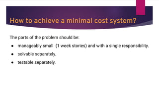 How to achieve a minimal cost system?
The parts of the problem should be:
● manageably small (1 week stories) and with a single responsibility.
● solvable separately.
● testable separately.
 