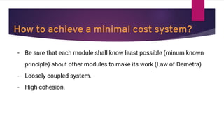 How to achieve a minimal cost system?
- Be sure that each module shall know least possible (minum known
principle) about other modules to make its work (Law of Demetra)
- Loosely coupled system.
- High cohesion.
 