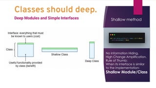 Classes should deep.
Deep Modules and Simple Interfaces Shallow method
No Information Hiding.
High Change Amplification.
Rule of Thumb:
When its interface is similar
to the implementation:
Shallow Module/Class
 