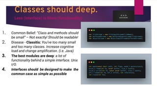 Classes should deep.
Less (interface) is More (functionality)
1. Common Belief: “Class and methods should
be small” – Not exactly! Should be readable!
2. Disease - Classitis: You’ve too many small
and too many classes. Increase cognitive
load and change ampliﬁcation. (i.e. Java)
3. The best modules are deep: a lot of
functionality behind a simple interface. Unix
I/O.
4. Interfaces should be designed to make the
common case as simple as possible
 