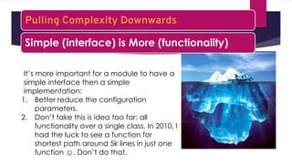 It’s more important for a module to have a
simple interface then a simple
implementation:
1. Better reduce the configuration
parameters.
2. Don’t take this is idea too far: all
functionality over a single class. In 2010, I
had the luck to see a function for
shortest path around 5k lines in just one
function ☺. Don’t do that.
Pulling Complexity Downwards
Simple (interface) is More (functionality)
 