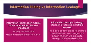 Information Hiding vs Information Leakage
Information Hiding: each module
should incapsulate pieces of
knowledge
Simplify the interface
Make the system easier to evolve.
Information Leakage: A design
decision is reflected in multiple
modules.
This is bad because lead to change
amplification: any change to a
design decision will require to
change all involved modules.
 
