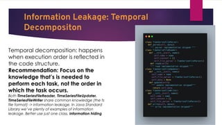 Information Leakage: Temporal
Decompositon
Temporal decomposition: happens
when execution order is reflected in
the code structure.
Recommendation: Focus on the
knowledge that’s is needed to
perform each task, not the order in
which the task occurs.
Both TimeSeriesFileReader, TimeSeriesFileUpdater,
TimeSeriesFileWriter share common knowledge (the ts
file format) -> information leakage. In Java Standard
Library we’ve plenty of examples of information
leakage. Better use just one class, information hiding
 