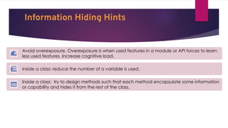 Information Hiding Hints
Avoid overexposure. Overexposure is when used features in a module or API forces to learn
less used features. Increase cognitive load.
Inside a class: reduce the number of a variable is used.
Inside a class: try to design methods such that each method encapsulate some information
or capability and hides it from the rest of the class.
 