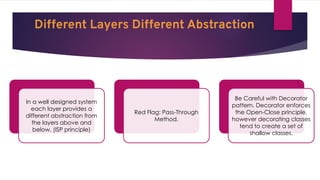 Different Layers Different Abstraction
In a well designed system
each layer provides a
different abstraction from
the layers above and
below. (ISP principle)
Red Flag: Pass-Through
Method.
Be Careful with Decorator
pattern. Decorator enforces
the Open-Close principle,
however decorating classes
tend to create a set of
shallow classes.
 