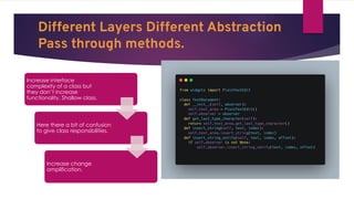 Different Layers Different Abstraction
Pass through methods.
Increase interface
complexity of a class but
they don’t increase
functionality. Shallow class.
Here there a bit of confusion
to give class responsibilities.
Increase change
amplification.
 