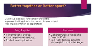Better together or Better apart?
Given two pieces of functionality should be
implemented together in the same place or should
their implementation be separated?
Bring Together
• IF Information is shared.
• IF will simplify the interface.
• To eliminate duplication
Separate
• General Purpose vs Specific
Purpose Code
• Red Flag: Special-General
Mixture (Information Leakage)
 