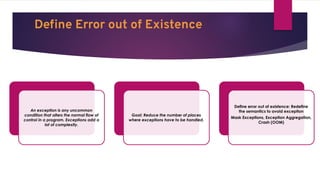 Deﬁne Error out of Existence
An exception is any uncommon
condition that alters the normal flow of
control in a program. Exceptions add a
lot of complexity.
Goal: Reduce the number of places
where exceptions have to be handled.
Define error out of existence: Redefine
the semantics to avoid exception
Mask Exceptions, Exception Aggregation,
Crash (OOM)
 