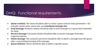 DMQ: Functional requirements.
● Queue creation: The client should be able to create a queue and set some parameters—for
example, queue name, queue size, and maximum message size.
● Send message: Producer entities should be able to send messages to a queue that’s intended
for them.
● Receive message: Consumer entities should be able to receive messages from their
respective queues.
● Delete message: The consumer processes should be able to delete a message from the queue
after a successful processing of the message.
● Queue deletion: Clients should be able to delete a specific queue.
 