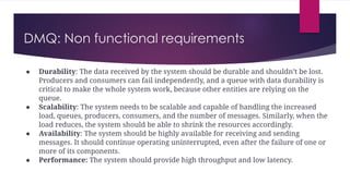 DMQ: Non functional requirements
● Durability: The data received by the system should be durable and shouldn’t be lost.
Producers and consumers can fail independently, and a queue with data durability is
critical to make the whole system work, because other entities are relying on the
queue.
● Scalability: The system needs to be scalable and capable of handling the increased
load, queues, producers, consumers, and the number of messages. Similarly, when the
load reduces, the system should be able to shrink the resources accordingly.
● Availability: The system should be highly available for receiving and sending
messages. It should continue operating uninterrupted, even after the failure of one or
more of its components.
● Performance: The system should provide high throughput and low latency.
 