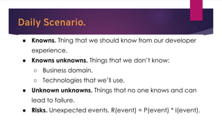 Daily Scenario.
● Knowns. Thing that we should know from our developer
experience.
● Knowns unknowns. Things that we don’t know:
○ Business domain.
○ Technologies that we’ll use.
● Unknown unknowns. Things that no one knows and can
lead to failure.
● Risks. Unexpected events. R(event) = P(event) * I(event).
 