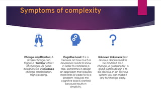 Symptoms of complexity
Change amplification: A
simple change can
trigger a ‘domino’ effect
of changes. As good
designers we shall reduce
change amplification.
High coupling.
Cognitive Load: It is a
measure on how much a
developer needs to know
in order to complete a
task. Sometimes in design
an approach that requires
more lines of code to fix a
problem reduces the
cognitive load is wanted
because results in
simplicity.
Unknown Unknowns: Not
obvious places need to
be modified for a
change. A guideline for a
good system design is to
be obvious. In an obvious
system you can make it
any fix/change easily.
 