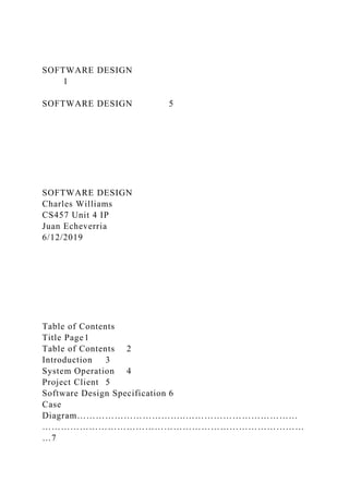 SOFTWARE DESIGN
1
SOFTWARE DESIGN 5
SOFTWARE DESIGN
Charles Williams
CS457 Unit 4 IP
Juan Echeverria
6/12/2019
Table of Contents
Title Page1
Table of Contents 2
Introduction 3
System Operation 4
Project Client 5
Software Design Specification 6
Case
Diagram……………………………..………………………………
…………………………………………………………………………
…7
 