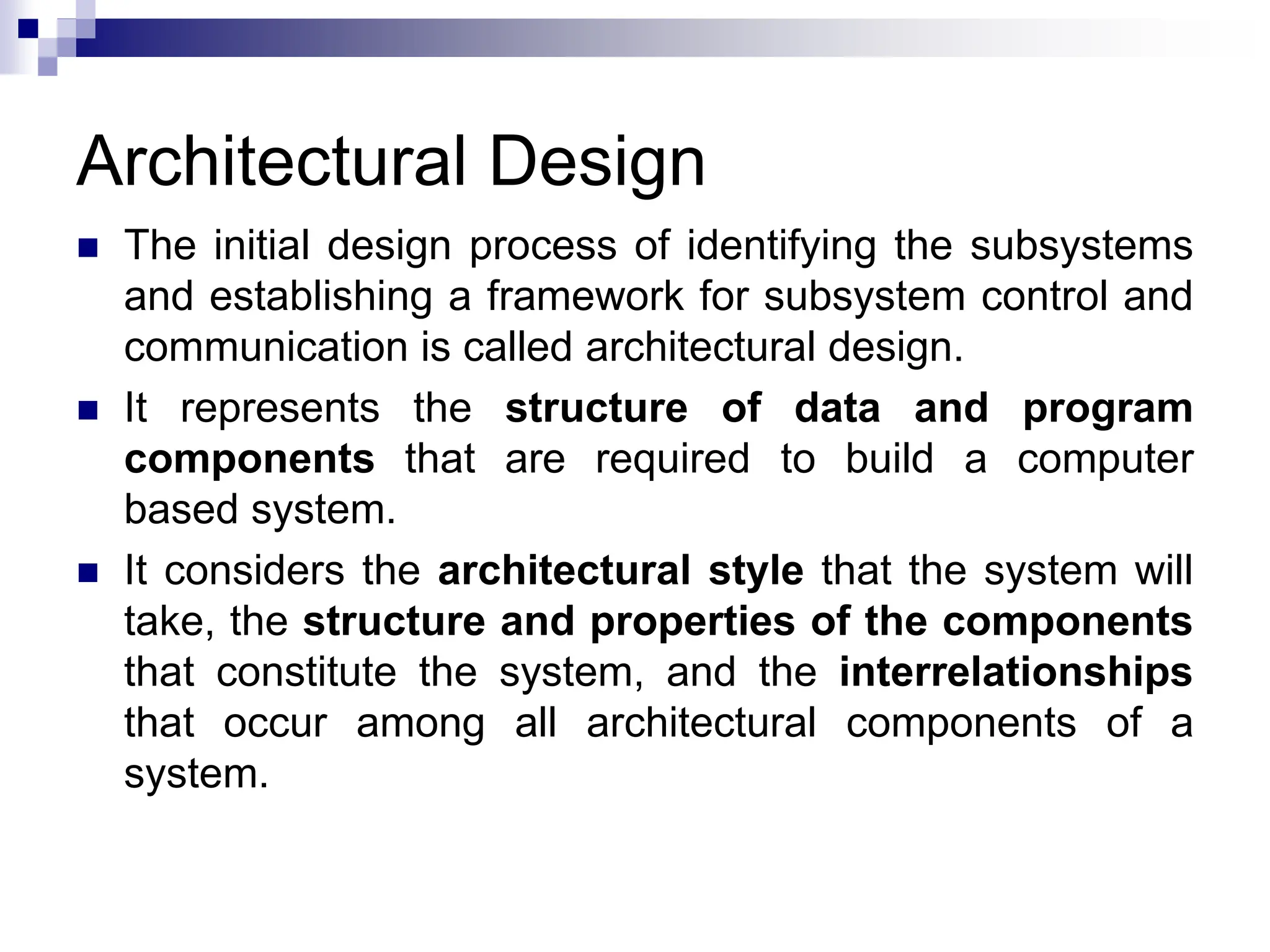 Architectural Design
 The initial design process of identifying the subsystems
and establishing a framework for subsystem control and
communication is called architectural design.
 It represents the structure of data and program
components that are required to build a computer
based system.
 It considers the architectural style that the system will
take, the structure and properties of the components
that constitute the system, and the interrelationships
that occur among all architectural components of a
system.
 