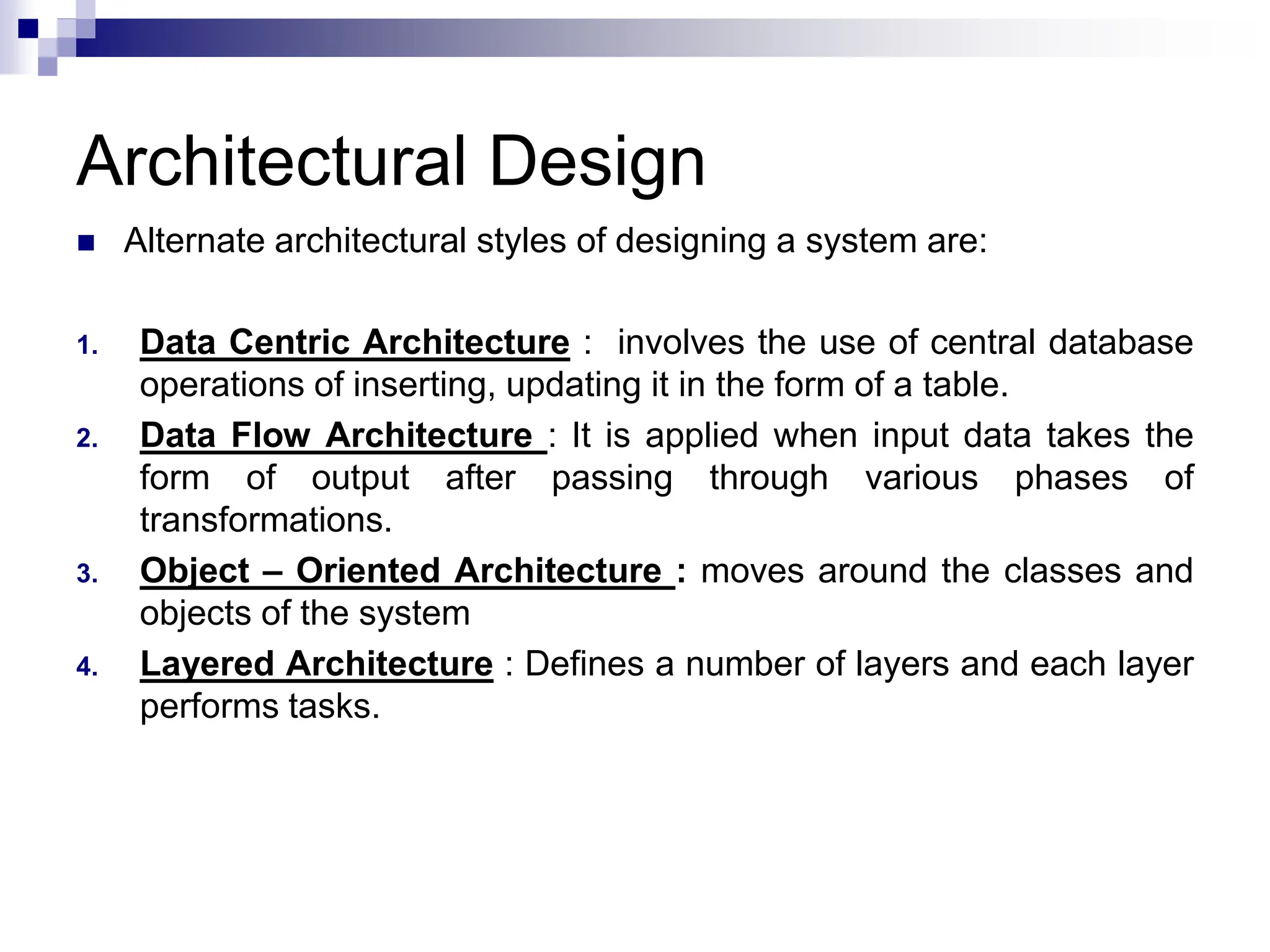 Architectural Design
 Alternate architectural styles of designing a system are:
1. Data Centric Architecture : involves the use of central database
operations of inserting, updating it in the form of a table.
2. Data Flow Architecture : It is applied when input data takes the
form of output after passing through various phases of
transformations.
3. Object – Oriented Architecture : moves around the classes and
objects of the system
4. Layered Architecture : Defines a number of layers and each layer
performs tasks.
 