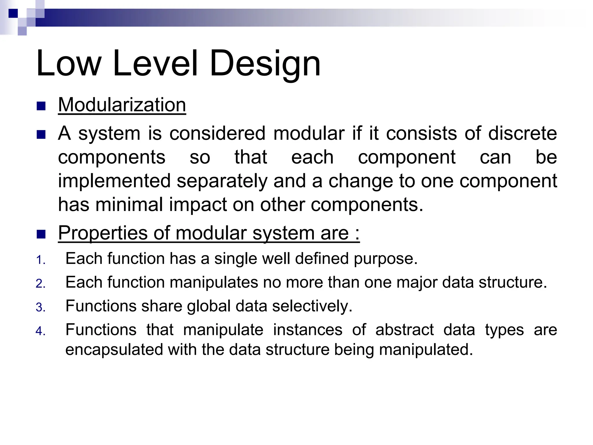 Low Level Design
 Modularization
 A system is considered modular if it consists of discrete
components so that each component can be
implemented separately and a change to one component
has minimal impact on other components.
 Properties of modular system are :
1. Each function has a single well defined purpose.
2. Each function manipulates no more than one major data structure.
3. Functions share global data selectively.
4. Functions that manipulate instances of abstract data types are
encapsulated with the data structure being manipulated.
 