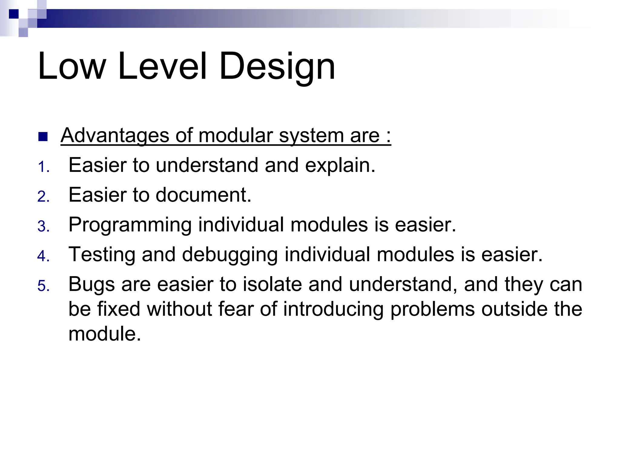 Low Level Design
 Advantages of modular system are :
1. Easier to understand and explain.
2. Easier to document.
3. Programming individual modules is easier.
4. Testing and debugging individual modules is easier.
5. Bugs are easier to isolate and understand, and they can
be fixed without fear of introducing problems outside the
module.
 