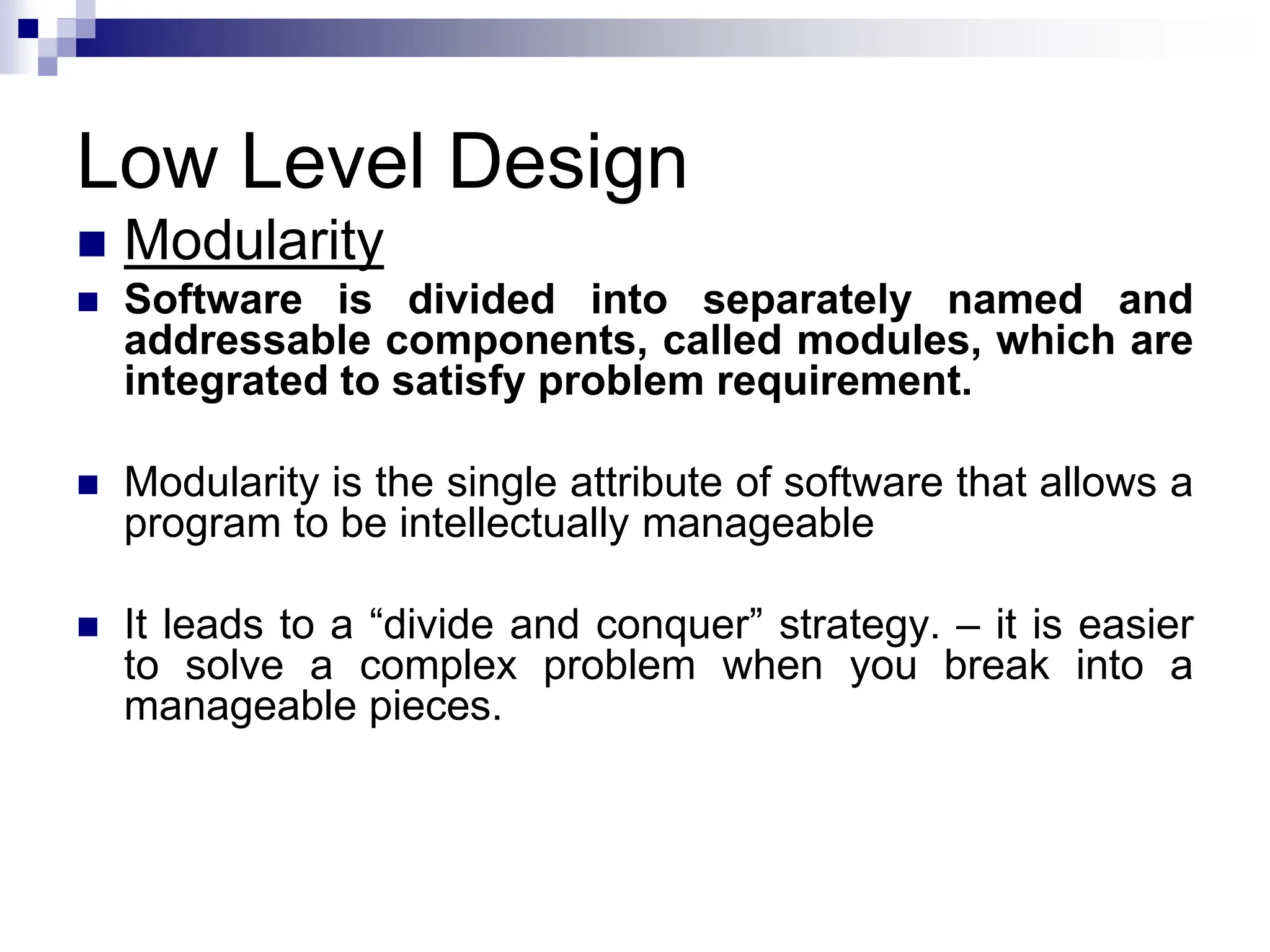 Low Level Design
 Modularity
 Software is divided into separately named and
addressable components, called modules, which are
integrated to satisfy problem requirement.
 Modularity is the single attribute of software that allows a
program to be intellectually manageable
 It leads to a “divide and conquer” strategy. – it is easier
to solve a complex problem when you break into a
manageable pieces.
 