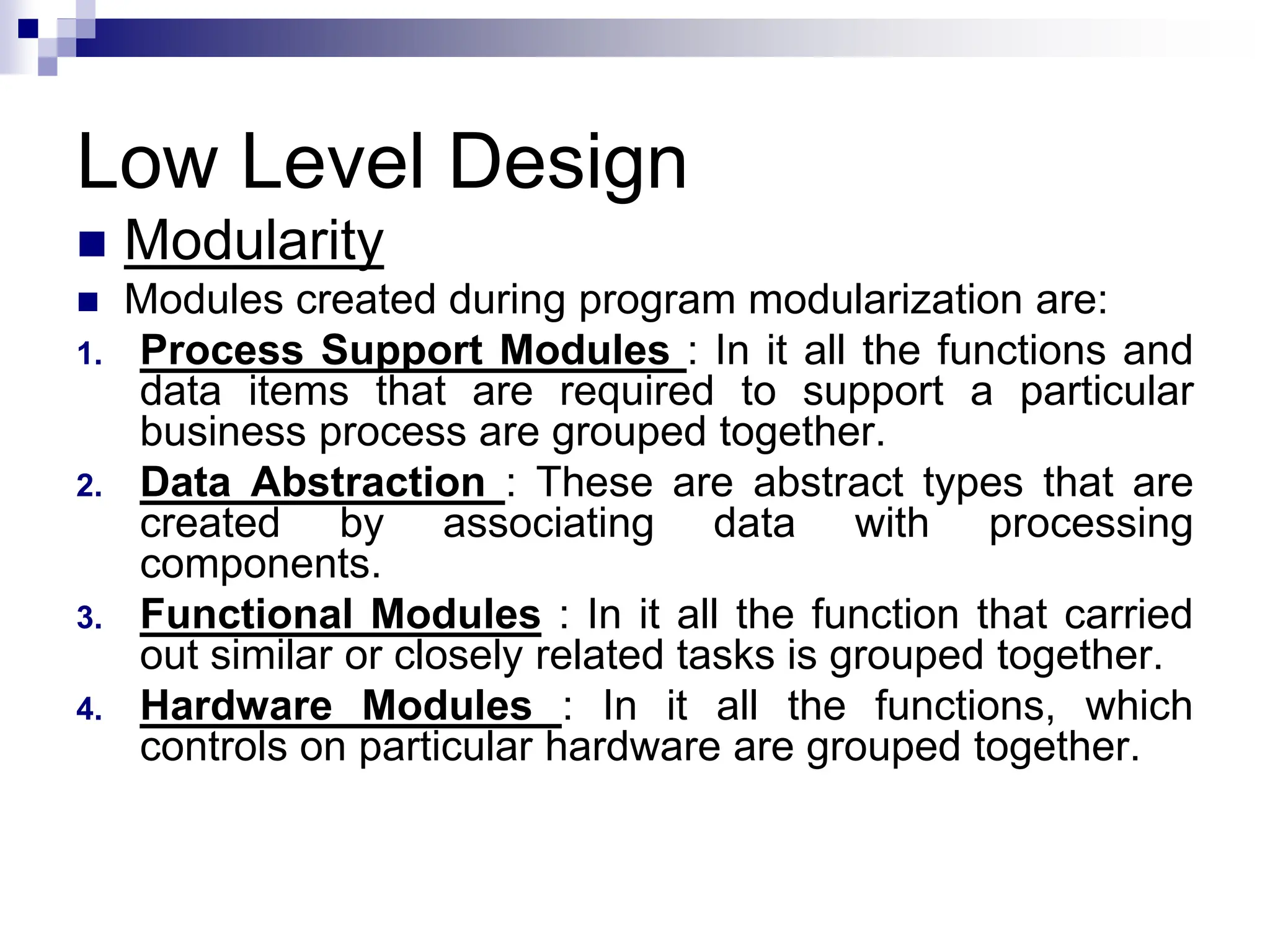 Low Level Design
 Modularity
 Modules created during program modularization are:
1. Process Support Modules : In it all the functions and
data items that are required to support a particular
business process are grouped together.
2. Data Abstraction : These are abstract types that are
created by associating data with processing
components.
3. Functional Modules : In it all the function that carried
out similar or closely related tasks is grouped together.
4. Hardware Modules : In it all the functions, which
controls on particular hardware are grouped together.
 
