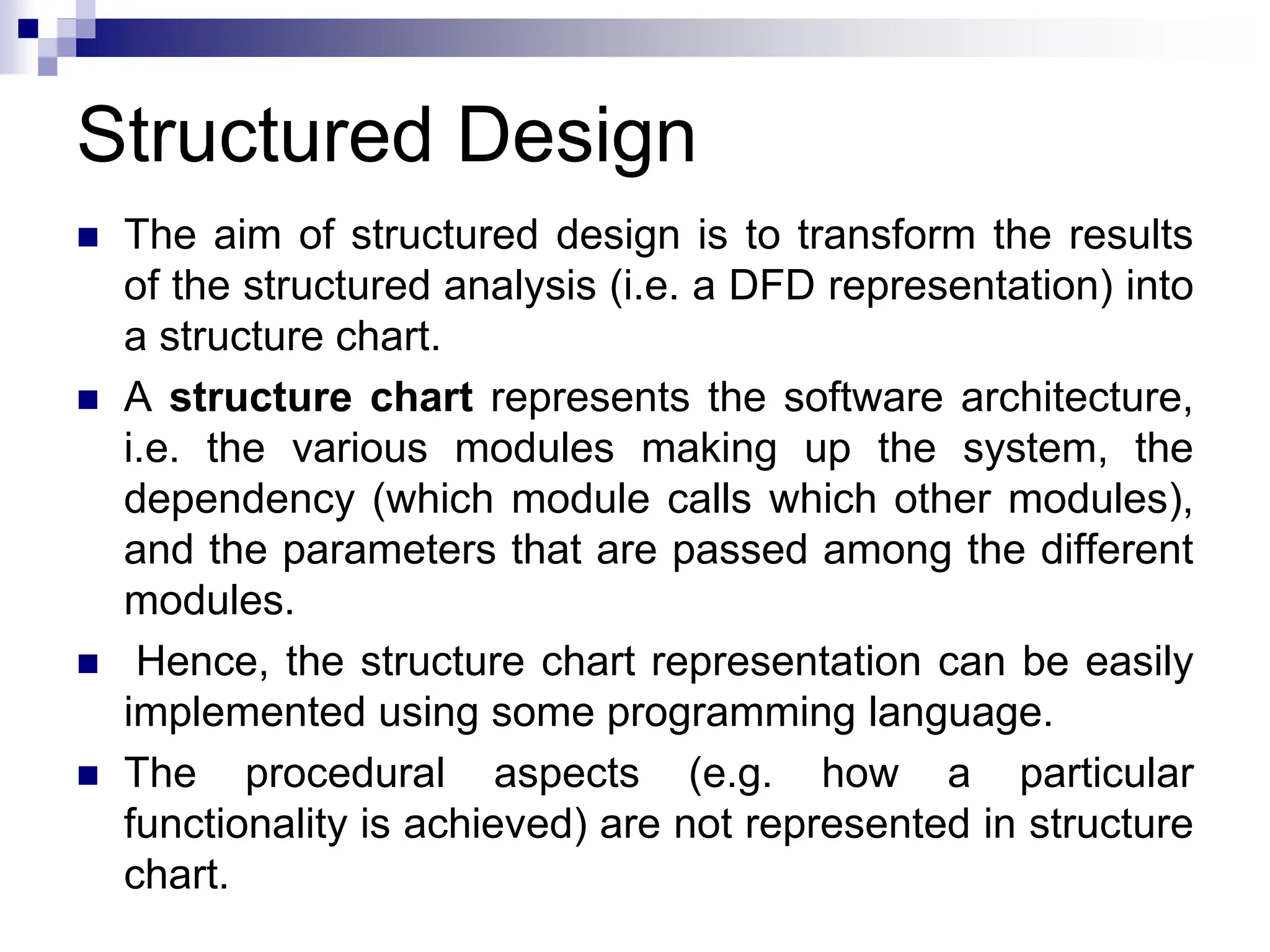 Structured Design
 The aim of structured design is to transform the results
of the structured analysis (i.e. a DFD representation) into
a structure chart.
 A structure chart represents the software architecture,
i.e. the various modules making up the system, the
dependency (which module calls which other modules),
and the parameters that are passed among the different
modules.
 Hence, the structure chart representation can be easily
implemented using some programming language.
 The procedural aspects (e.g. how a particular
functionality is achieved) are not represented in structure
chart.
 