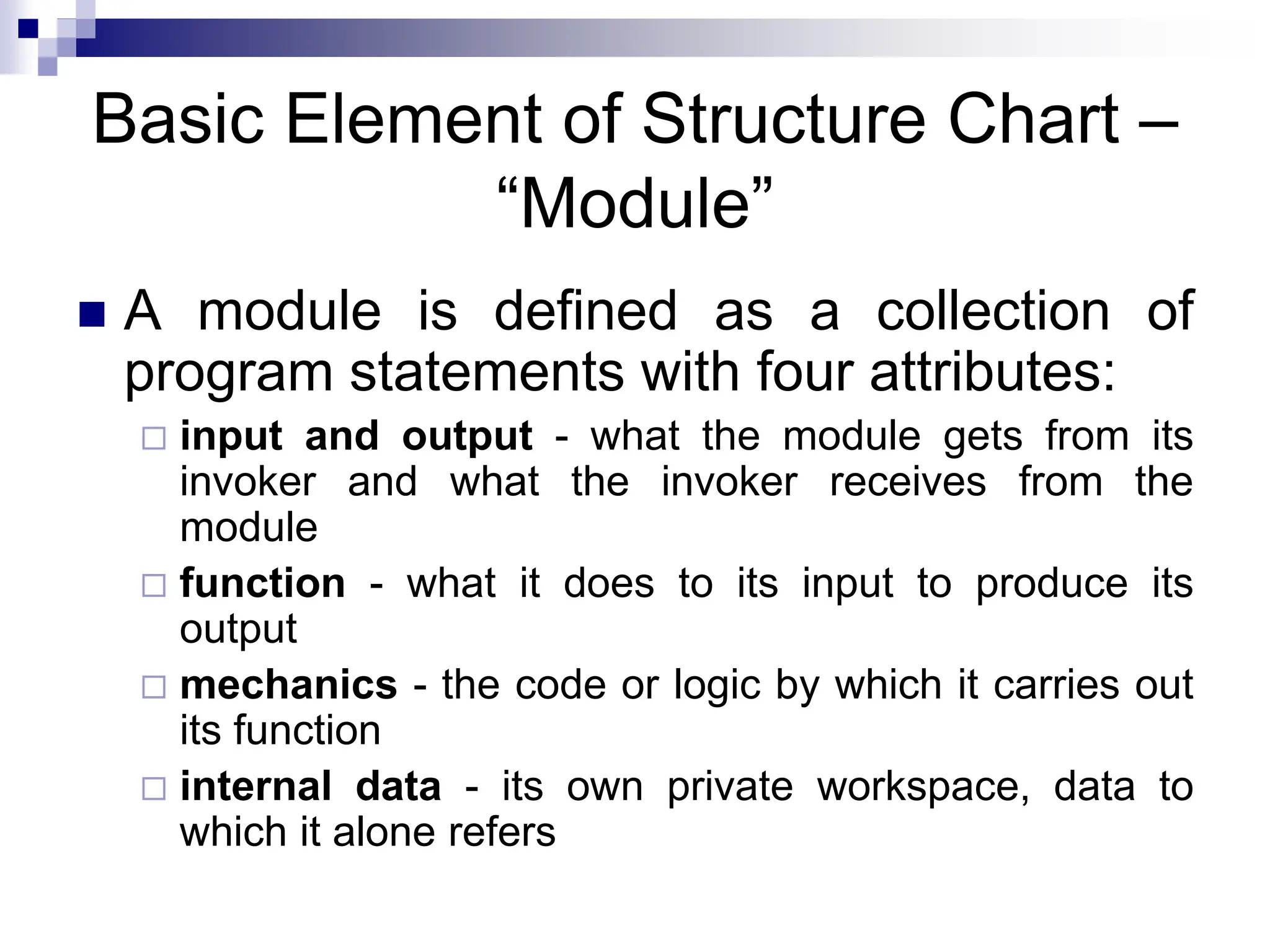 Basic Element of Structure Chart –
“Module”
 A module is defined as a collection of
program statements with four attributes:
 input and output - what the module gets from its
invoker and what the invoker receives from the
module
 function - what it does to its input to produce its
output
 mechanics - the code or logic by which it carries out
its function
 internal data - its own private workspace, data to
which it alone refers
 