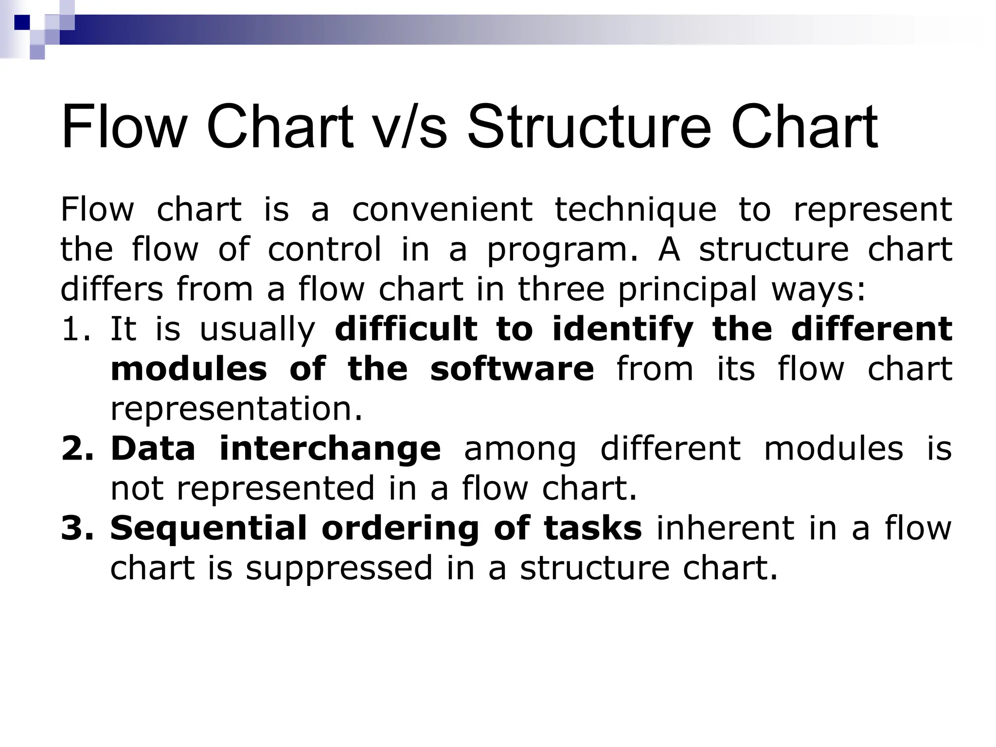 Flow Chart v/s Structure Chart
Flow chart is a convenient technique to represent
the flow of control in a program. A structure chart
differs from a flow chart in three principal ways:
1. It is usually difficult to identify the different
modules of the software from its flow chart
representation.
2. Data interchange among different modules is
not represented in a flow chart.
3. Sequential ordering of tasks inherent in a flow
chart is suppressed in a structure chart.
 