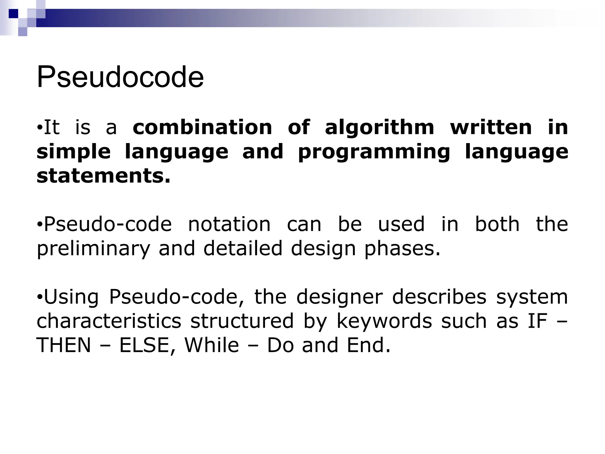 Pseudocode
•It is a combination of algorithm written in
simple language and programming language
statements.
•Pseudo-code notation can be used in both the
preliminary and detailed design phases.
•Using Pseudo-code, the designer describes system
characteristics structured by keywords such as IF –
THEN – ELSE, While – Do and End.
 