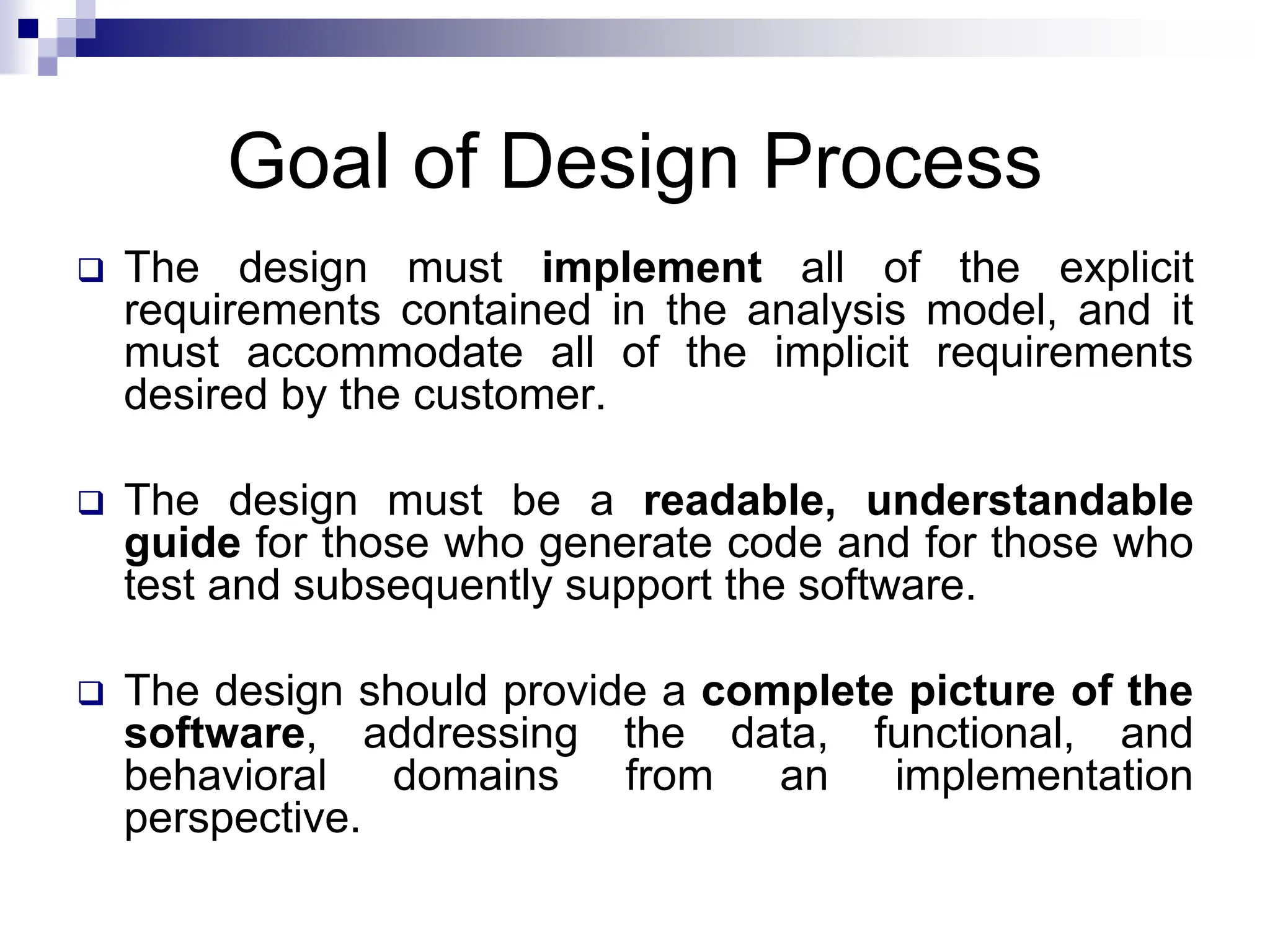 Goal of Design Process
 The design must implement all of the explicit
requirements contained in the analysis model, and it
must accommodate all of the implicit requirements
desired by the customer.
 The design must be a readable, understandable
guide for those who generate code and for those who
test and subsequently support the software.
 The design should provide a complete picture of the
software, addressing the data, functional, and
behavioral domains from an implementation
perspective.
 