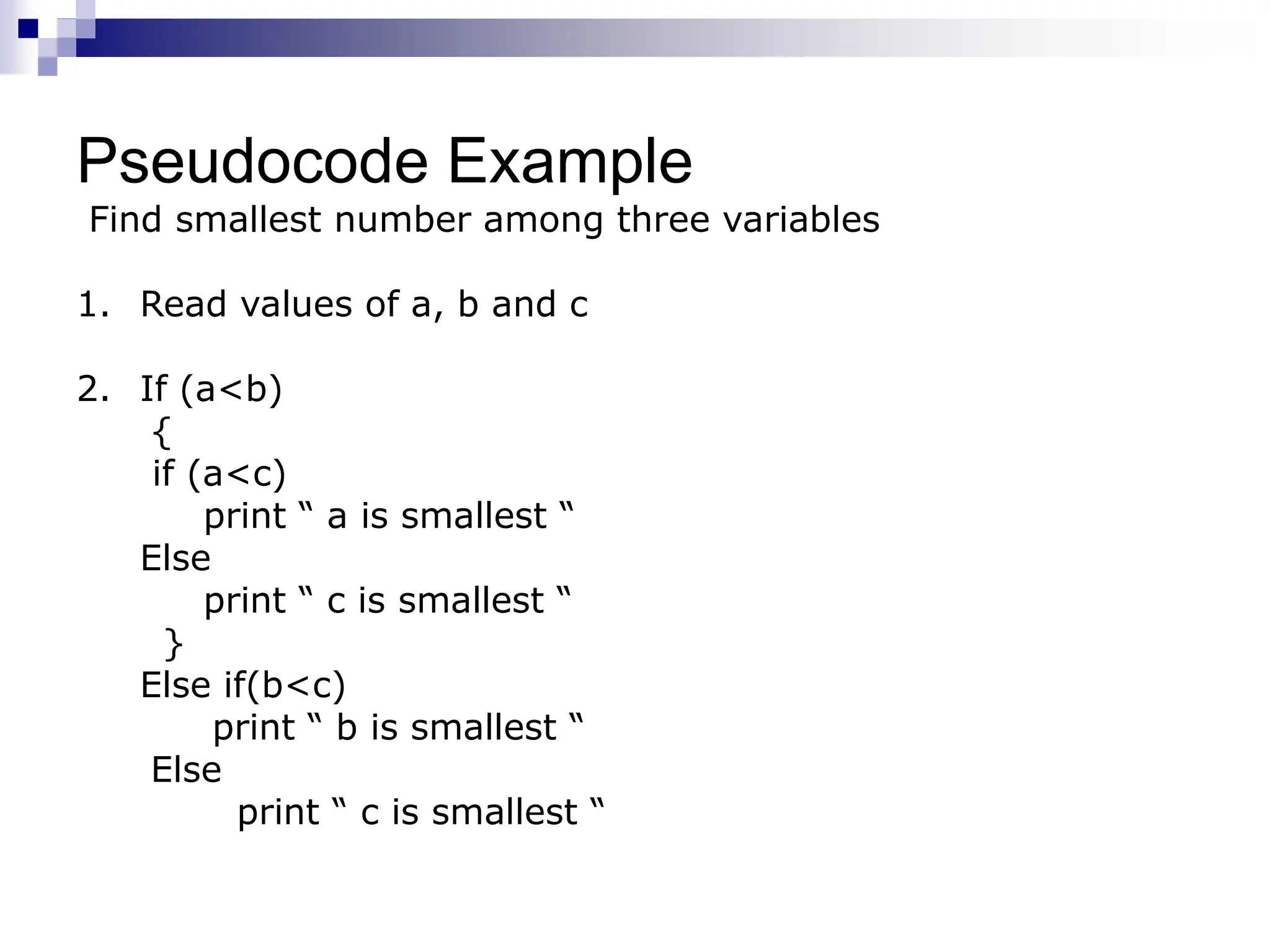 Pseudocode Example
Find smallest number among three variables
1. Read values of a, b and c
2. If (a<b)
{
if (a<c)
print “ a is smallest “
Else
print “ c is smallest “
}
Else if(b<c)
print “ b is smallest “
Else
print “ c is smallest “
 
