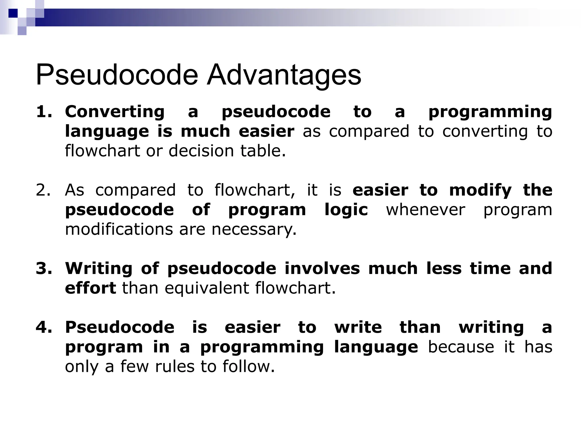 Pseudocode Advantages
1. Converting a pseudocode to a programming
language is much easier as compared to converting to
flowchart or decision table.
2. As compared to flowchart, it is easier to modify the
pseudocode of program logic whenever program
modifications are necessary.
3. Writing of pseudocode involves much less time and
effort than equivalent flowchart.
4. Pseudocode is easier to write than writing a
program in a programming language because it has
only a few rules to follow.
 