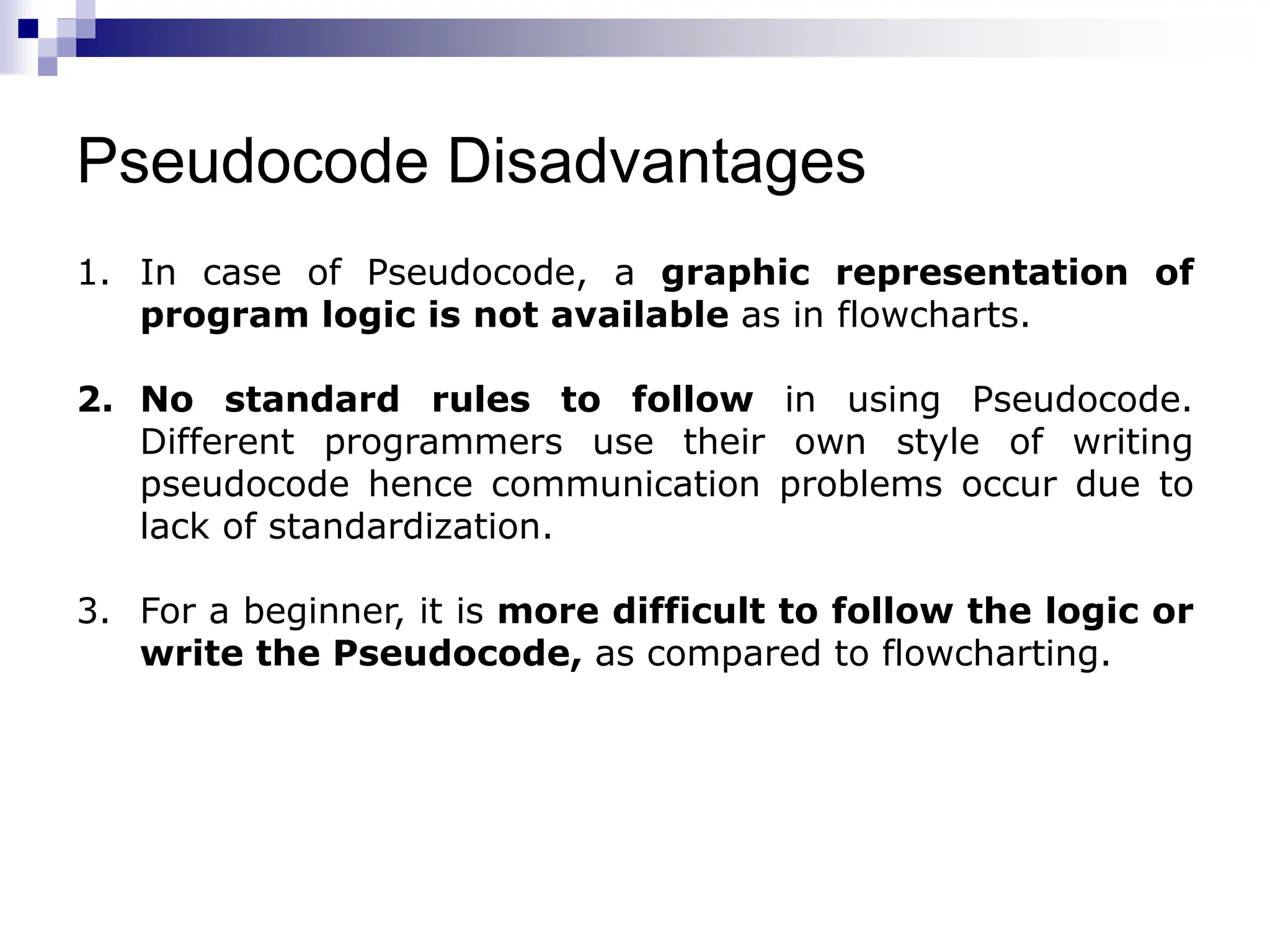 Pseudocode Disadvantages
1. In case of Pseudocode, a graphic representation of
program logic is not available as in flowcharts.
2. No standard rules to follow in using Pseudocode.
Different programmers use their own style of writing
pseudocode hence communication problems occur due to
lack of standardization.
3. For a beginner, it is more difficult to follow the logic or
write the Pseudocode, as compared to flowcharting.
 