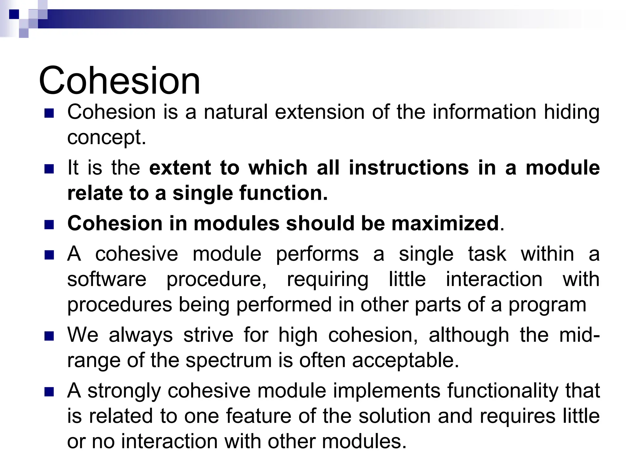 Cohesion
 Cohesion is a natural extension of the information hiding
concept.
 It is the extent to which all instructions in a module
relate to a single function.
 Cohesion in modules should be maximized.
 A cohesive module performs a single task within a
software procedure, requiring little interaction with
procedures being performed in other parts of a program
 We always strive for high cohesion, although the mid-
range of the spectrum is often acceptable.
 A strongly cohesive module implements functionality that
is related to one feature of the solution and requires little
or no interaction with other modules.
 