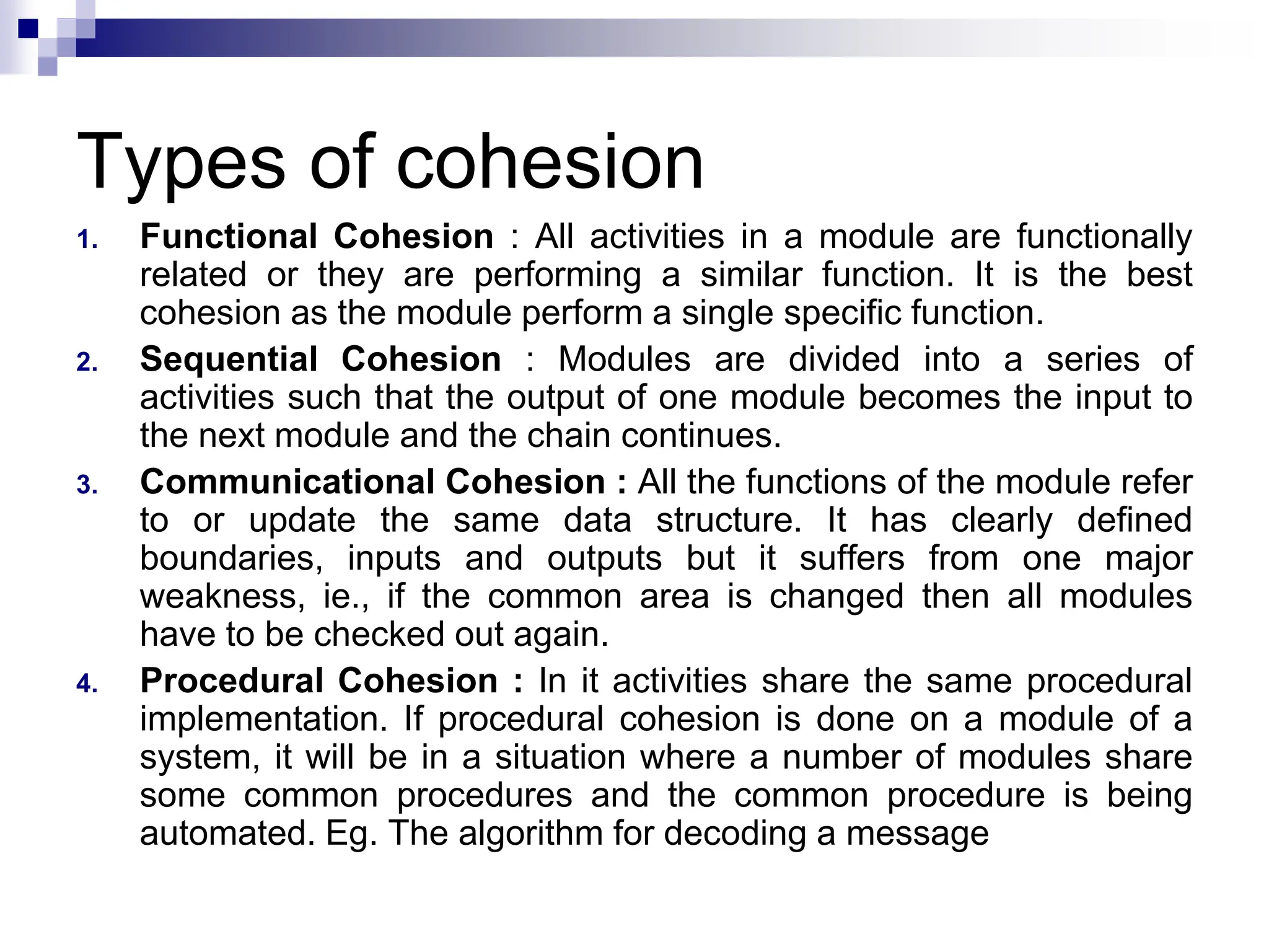 Types of cohesion
1. Functional Cohesion : All activities in a module are functionally
related or they are performing a similar function. It is the best
cohesion as the module perform a single specific function.
2. Sequential Cohesion : Modules are divided into a series of
activities such that the output of one module becomes the input to
the next module and the chain continues.
3. Communicational Cohesion : All the functions of the module refer
to or update the same data structure. It has clearly defined
boundaries, inputs and outputs but it suffers from one major
weakness, ie., if the common area is changed then all modules
have to be checked out again.
4. Procedural Cohesion : In it activities share the same procedural
implementation. If procedural cohesion is done on a module of a
system, it will be in a situation where a number of modules share
some common procedures and the common procedure is being
automated. Eg. The algorithm for decoding a message
 