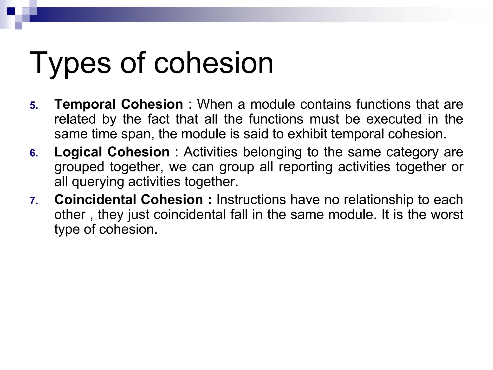Types of cohesion
5. Temporal Cohesion : When a module contains functions that are
related by the fact that all the functions must be executed in the
same time span, the module is said to exhibit temporal cohesion.
6. Logical Cohesion : Activities belonging to the same category are
grouped together, we can group all reporting activities together or
all querying activities together.
7. Coincidental Cohesion : Instructions have no relationship to each
other , they just coincidental fall in the same module. It is the worst
type of cohesion.
 