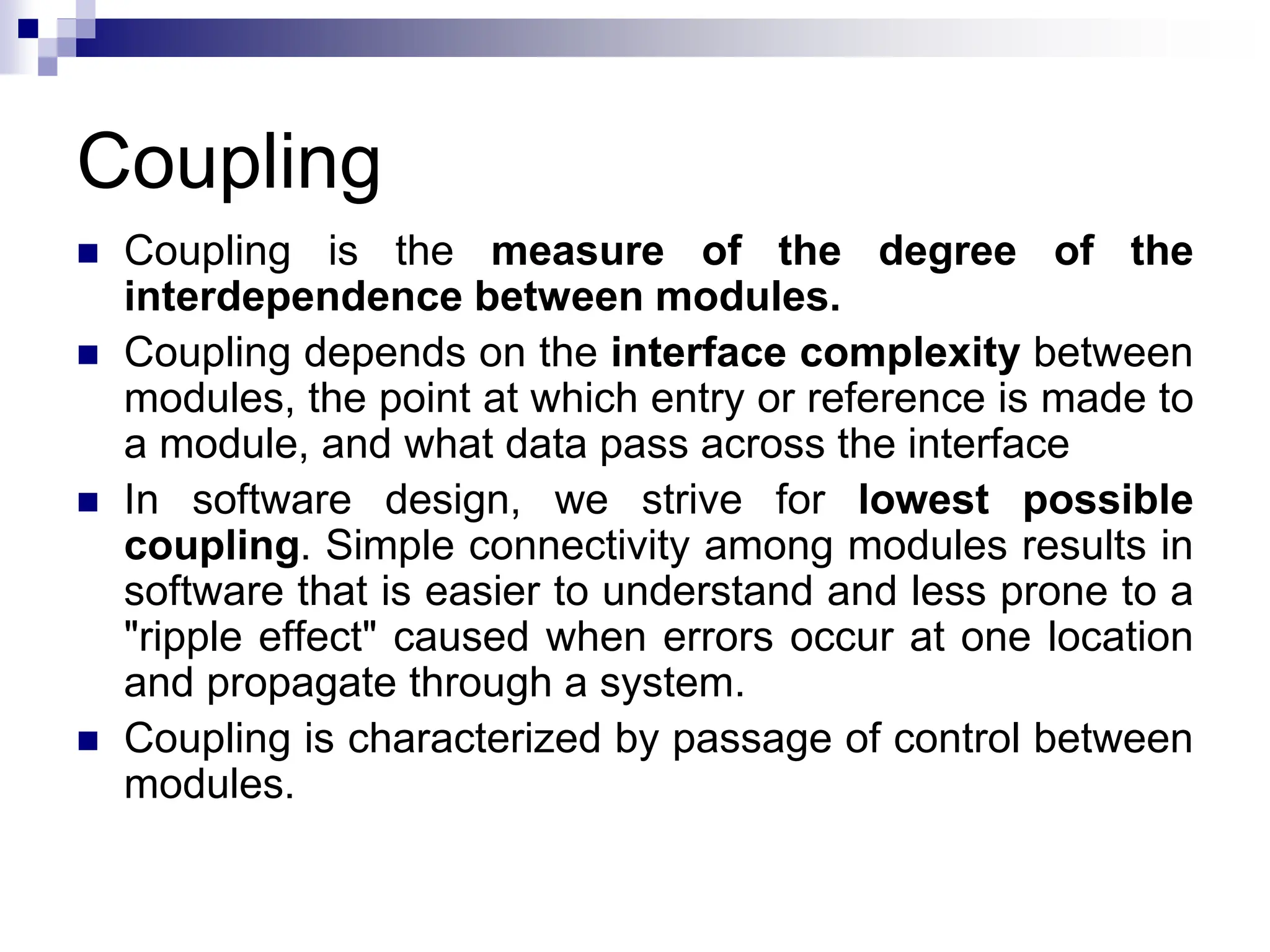 Coupling
 Coupling is the measure of the degree of the
interdependence between modules.
 Coupling depends on the interface complexity between
modules, the point at which entry or reference is made to
a module, and what data pass across the interface
 In software design, we strive for lowest possible
coupling. Simple connectivity among modules results in
software that is easier to understand and less prone to a
"ripple effect" caused when errors occur at one location
and propagate through a system.
 Coupling is characterized by passage of control between
modules.
 