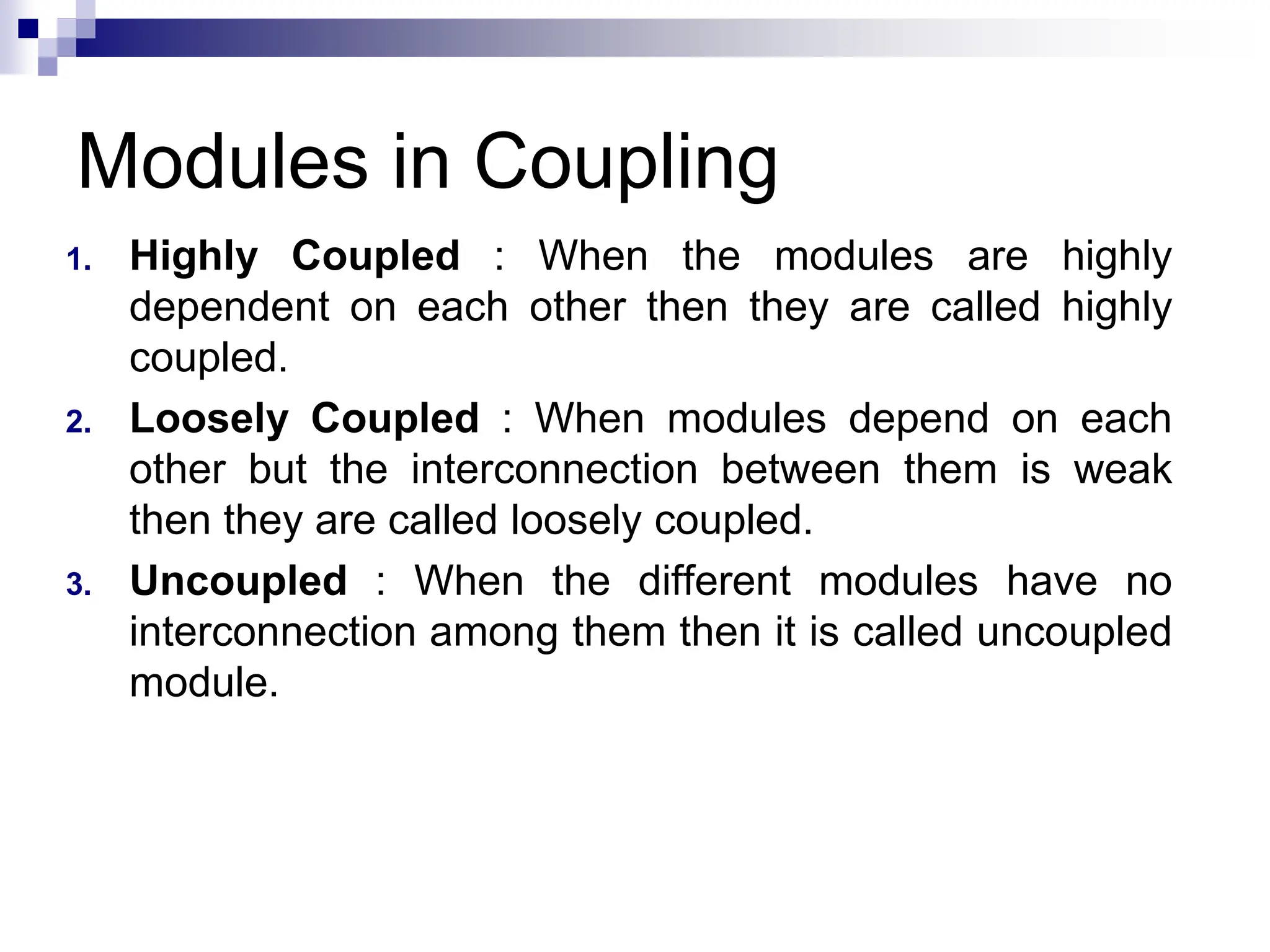 Modules in Coupling
1. Highly Coupled : When the modules are highly
dependent on each other then they are called highly
coupled.
2. Loosely Coupled : When modules depend on each
other but the interconnection between them is weak
then they are called loosely coupled.
3. Uncoupled : When the different modules have no
interconnection among them then it is called uncoupled
module.
 