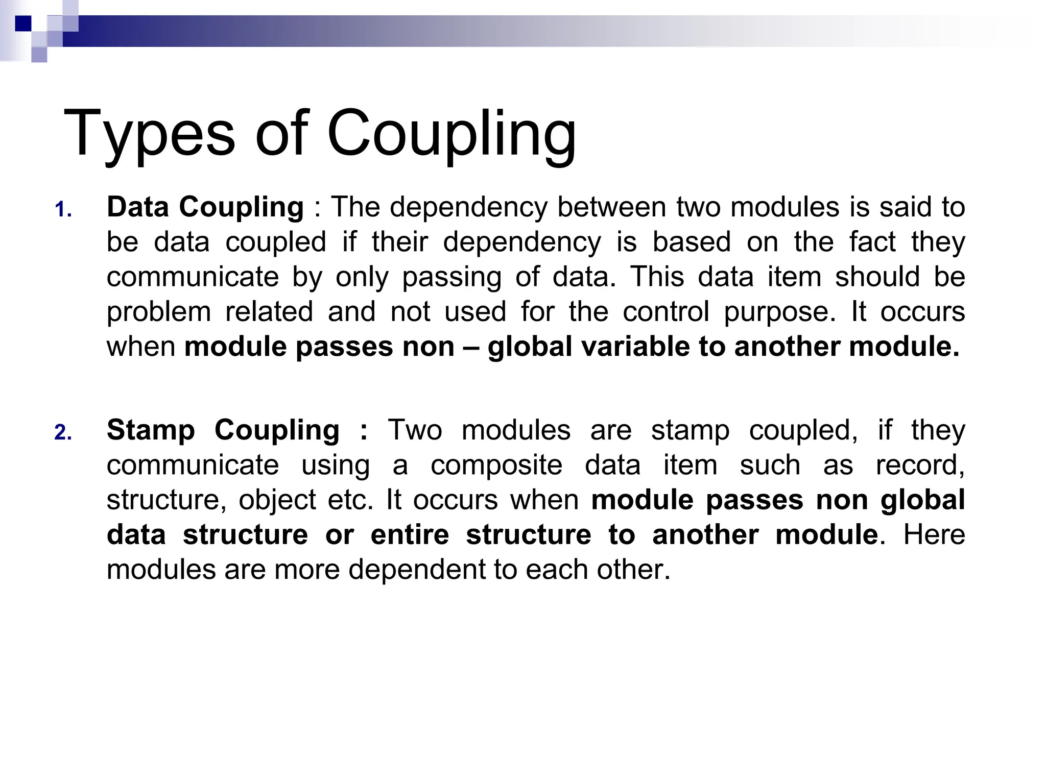 Types of Coupling
1. Data Coupling : The dependency between two modules is said to
be data coupled if their dependency is based on the fact they
communicate by only passing of data. This data item should be
problem related and not used for the control purpose. It occurs
when module passes non – global variable to another module.
2. Stamp Coupling : Two modules are stamp coupled, if they
communicate using a composite data item such as record,
structure, object etc. It occurs when module passes non global
data structure or entire structure to another module. Here
modules are more dependent to each other.
 