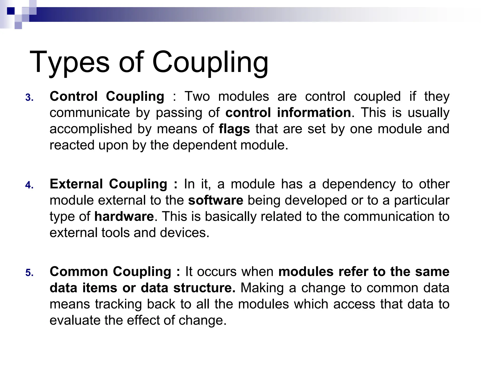 Types of Coupling
3. Control Coupling : Two modules are control coupled if they
communicate by passing of control information. This is usually
accomplished by means of flags that are set by one module and
reacted upon by the dependent module.
4. External Coupling : In it, a module has a dependency to other
module external to the software being developed or to a particular
type of hardware. This is basically related to the communication to
external tools and devices.
5. Common Coupling : It occurs when modules refer to the same
data items or data structure. Making a change to common data
means tracking back to all the modules which access that data to
evaluate the effect of change.
 