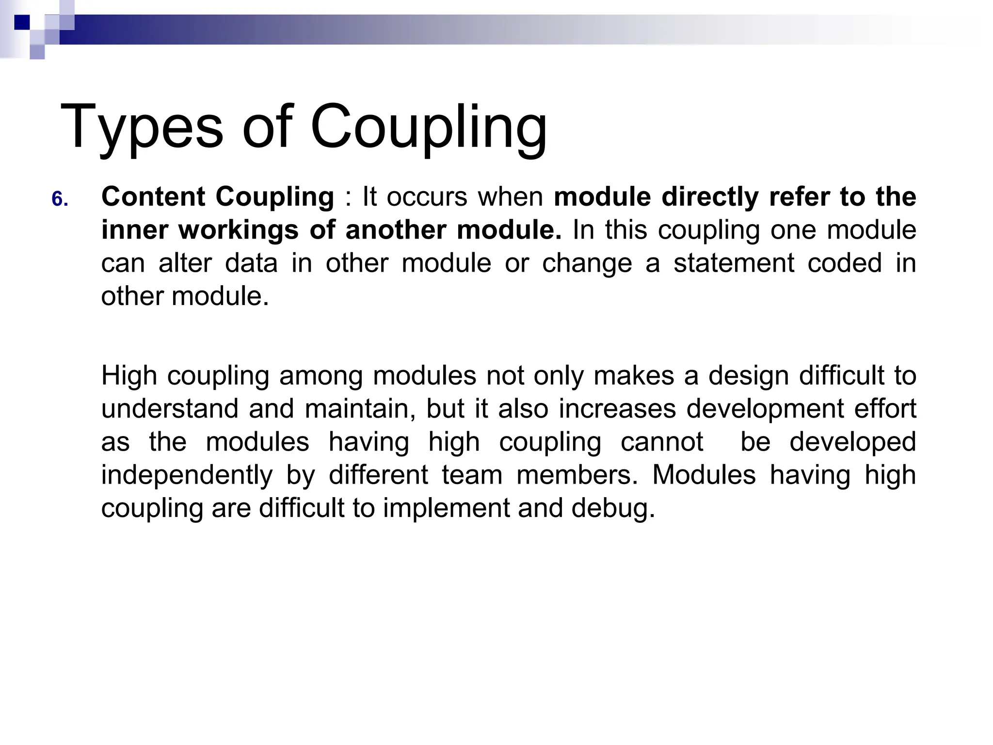 Types of Coupling
6. Content Coupling : It occurs when module directly refer to the
inner workings of another module. In this coupling one module
can alter data in other module or change a statement coded in
other module.
High coupling among modules not only makes a design difficult to
understand and maintain, but it also increases development effort
as the modules having high coupling cannot be developed
independently by different team members. Modules having high
coupling are difficult to implement and debug.
 