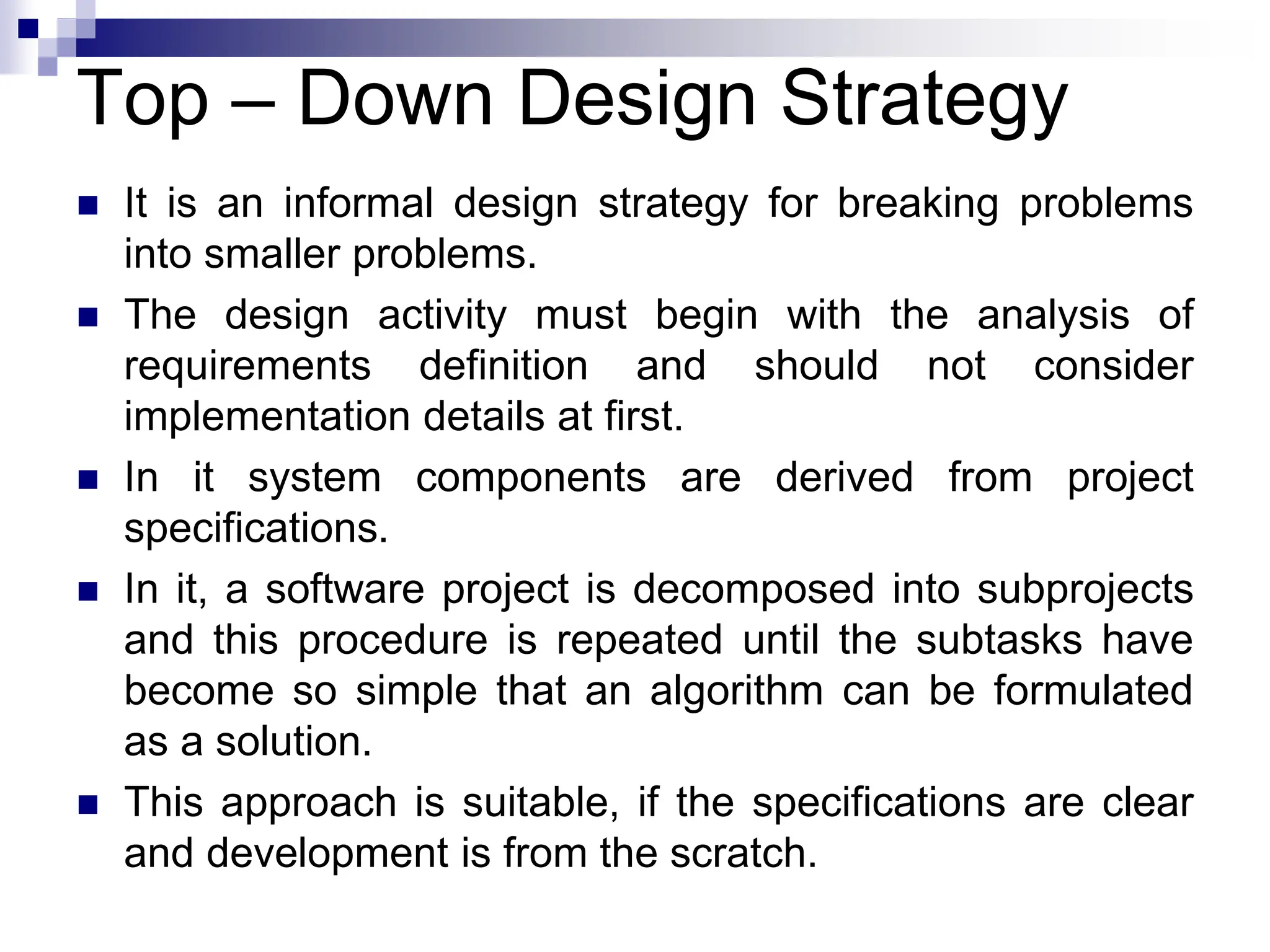 Top – Down Design Strategy
 It is an informal design strategy for breaking problems
into smaller problems.
 The design activity must begin with the analysis of
requirements definition and should not consider
implementation details at first.
 In it system components are derived from project
specifications.
 In it, a software project is decomposed into subprojects
and this procedure is repeated until the subtasks have
become so simple that an algorithm can be formulated
as a solution.
 This approach is suitable, if the specifications are clear
and development is from the scratch.
 